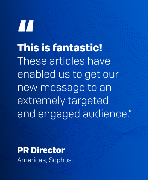 "This is fantastic! These articles have enabled us to get our new message to an extremely targeted and engaged audience." PR Director, Americas, Sophos