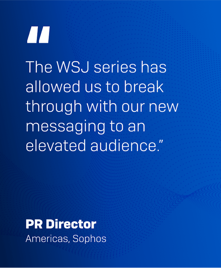 "The WSJ series has allowed us to break through with our new messaging to an elevated audience." PR Director, Americas, Sophos